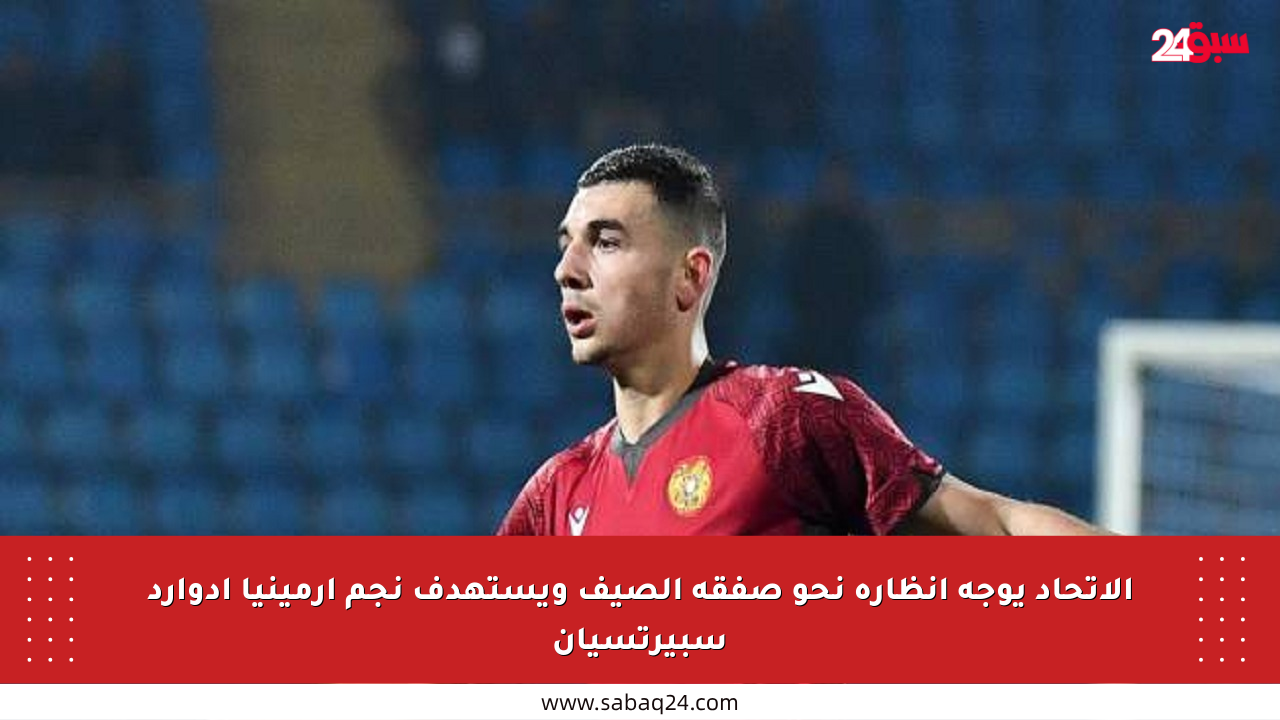 الاتحاد يوجه أنظاره نحو صفقة الصيف ويستهدف نجم أرمينيا إدوارد سبيرتسيان